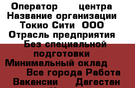 Оператор Call-центра › Название организации ­ Токио Сити, ООО › Отрасль предприятия ­ Без специальной подготовки › Минимальный оклад ­ 27 000 - Все города Работа » Вакансии   . Дагестан респ.,Кизилюрт г.